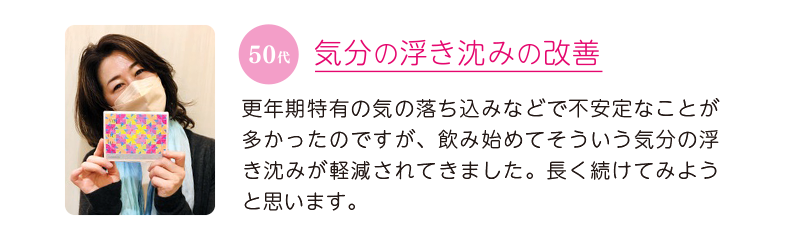 50代、気分の浮き沈みの改善＝更年期特有の気の落ち込みなどで不安定なことが多かったのですが、飲み始めてそういう気分の浮き沈みが軽減されてきました。長く続けてみようと思います。