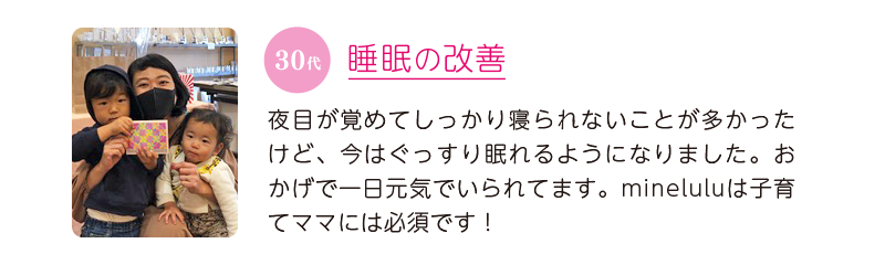 30代、睡眠の改善＝夜目が覚めてしっかり寝られないことが多かったけど、今はぐっすり眠れるようになりました。おかげで一日元気でいられてます。mineluluは子育てママには必須です！