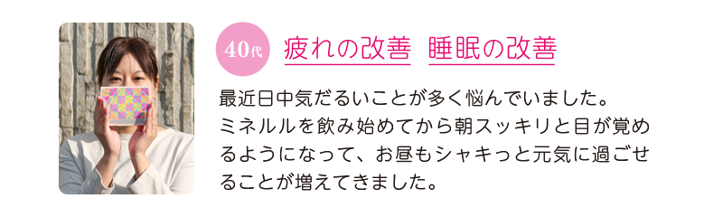 40代、疲れの改善＆睡眠の改善＝最近、日中気だるいことが多く悩んでいました。ミネルルを飲み始めてから朝スッキリと目が覚めるようになって、お昼もシャキっと元気に過ごせることが増えてきました。