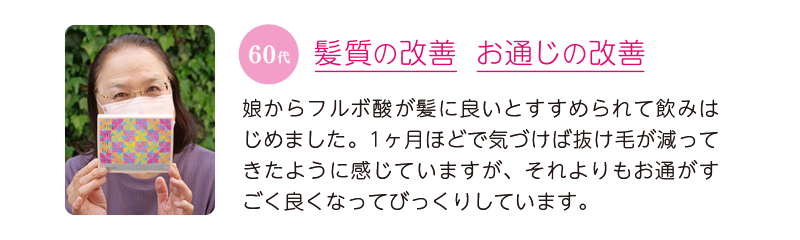 60代、髪質の改善＆お通じの改善＝娘からフルボ酸が髪に良いとすすめられて飲みはじめました。1ヶ月ほどで気づけば抜け毛が減ってきたように感じていますが、それよりもお通がすごく良くなってびっくりしています。