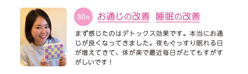 30代、お通じの改善＆睡眠の改善＝まず感じたのはデトックス効果です。本当にお通じが良くなってきました。夜もぐっすり眠れる日が増えてきて、体が楽で最近毎日がとてもすがすがしいです！