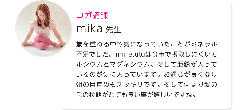 ヨガ講師：mika先生＝歳を重ねる中で気になっていたことがミネラル不足でした。mineluluは食事で摂取しにくいカルシウムとマグネシウム、そして亜鉛が入っているのが気に入っています。お通じが良くなり朝の目覚めもスッキリです。そして何より髪の毛の状態がとても良い事が嬉しいですね。