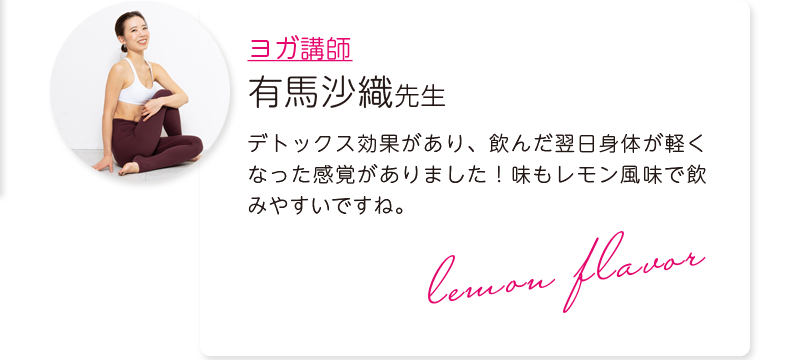 ヨガ講師：有馬沙織先生＝デトックス効果があり、飲んだ翌日身体が軽くなった感覚がありました！味もレモン風味で飲みやすいですね。